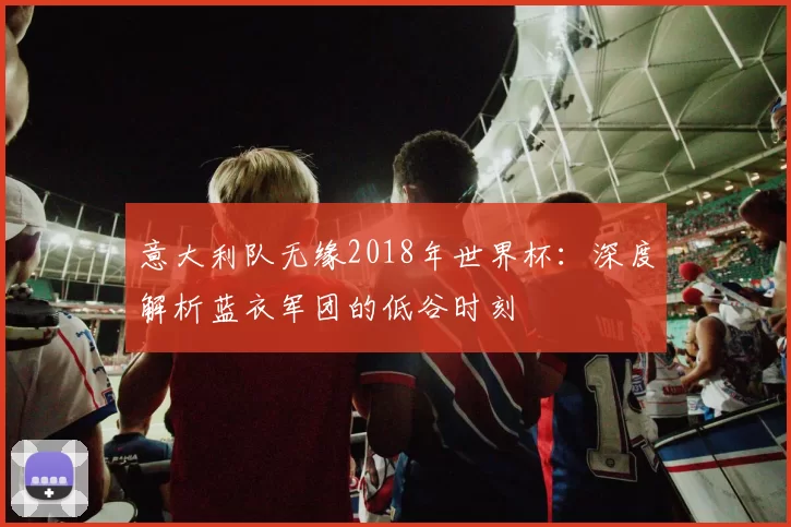 意大利队无缘2018年世界杯：深度解析蓝衣军团的低谷时刻