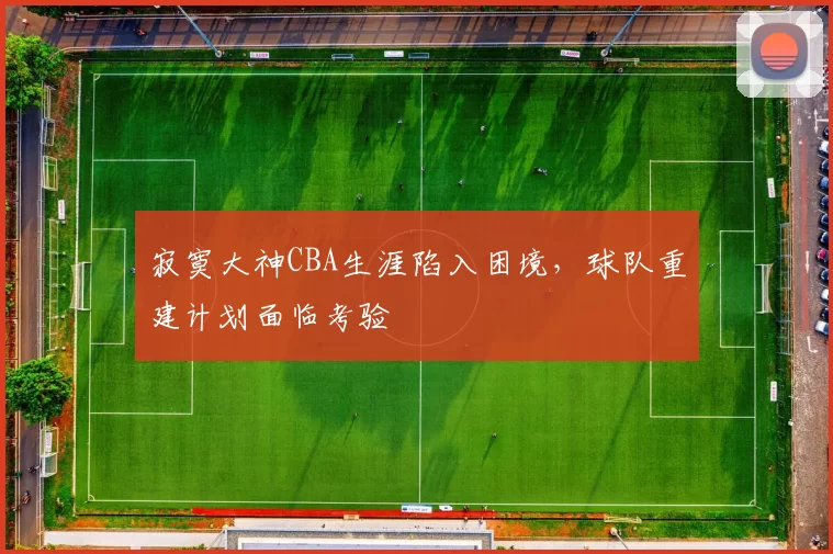 寂寞大神CBA生涯陷入困境，球队重建计划面临考验