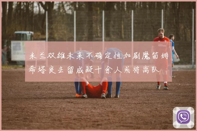 米兰双雄未来不确定性加剧魔笛姆希塔良去留成疑十余人或将离队