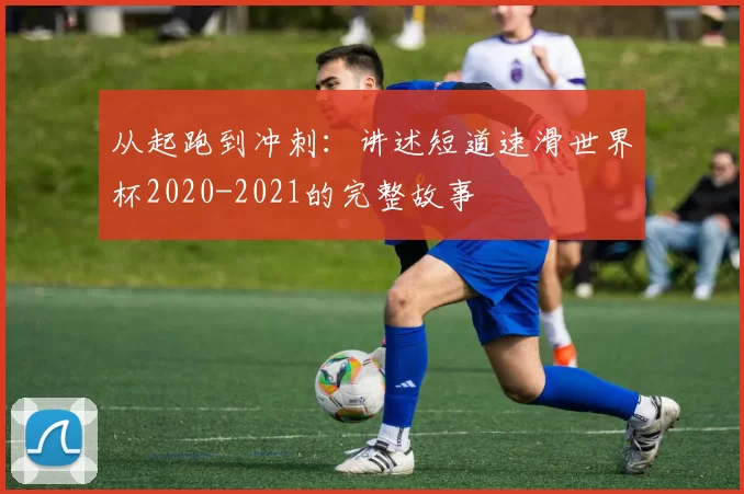 从起跑到冲刺:讲述短道速滑世界杯2020-2021的完整故事