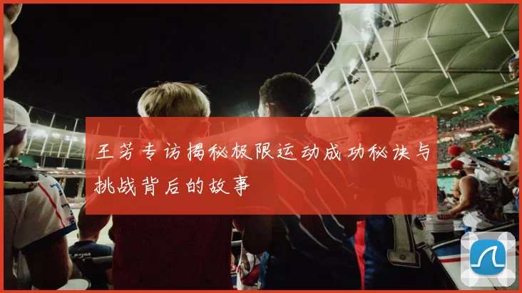 王芳专访揭秘极限运动成功秘诀与挑战背后的故事