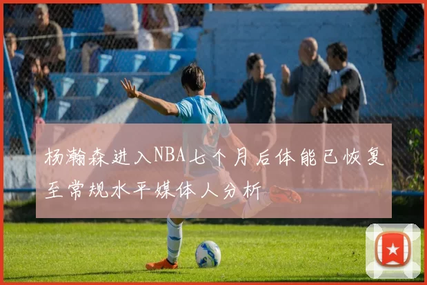 杨瀚森进入NBA七个月后体能已恢复至常规水平媒体人分析