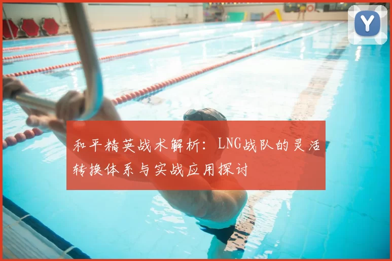 和平精英战术解析:LNG战队的灵活转换体系与实战应用探讨