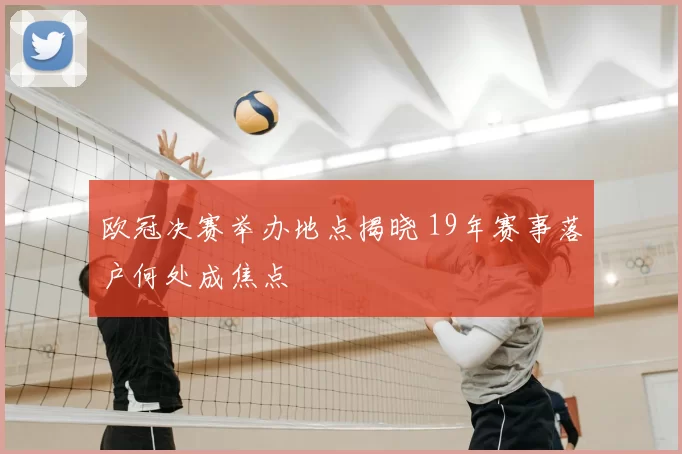 欧冠决赛举办地点揭晓 19年赛事落户何处成焦点