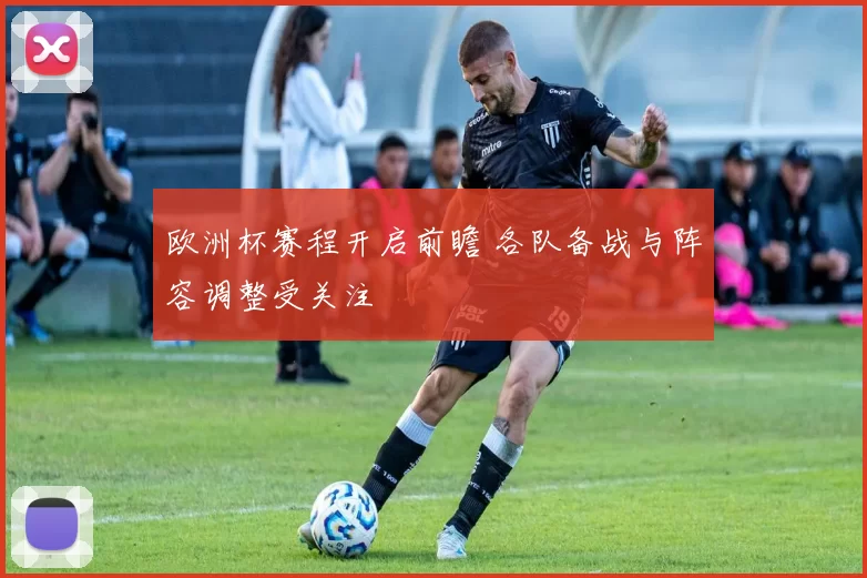 欧洲杯赛程开启前瞻 各队备战与阵容调整受关注