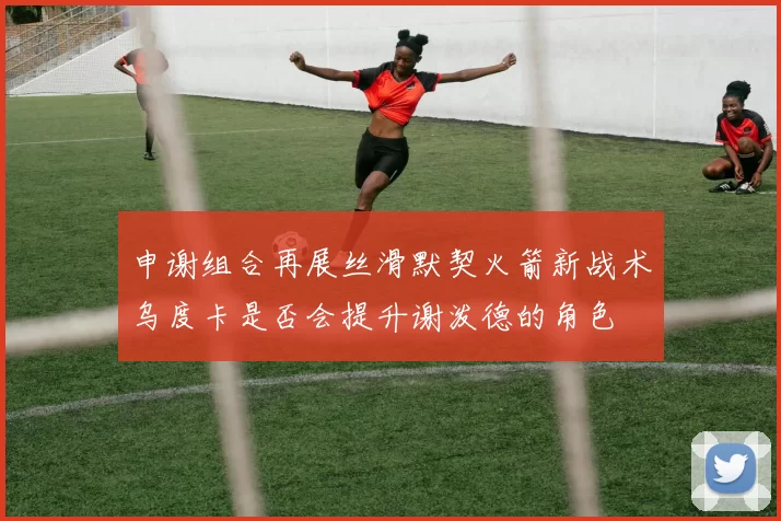 申谢组合再展丝滑默契火箭新战术乌度卡是否会提升谢泼德的角色