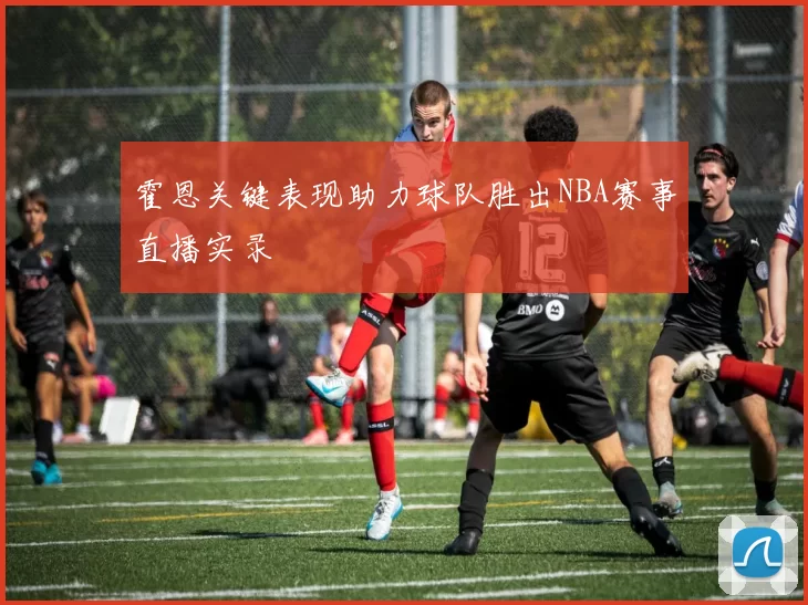 霍恩关键表现助力球队胜出NBA赛事直播实录