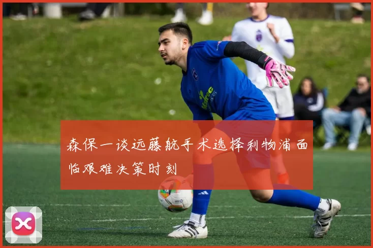 森保一谈远藤航手术选择利物浦面临艰难决策时刻