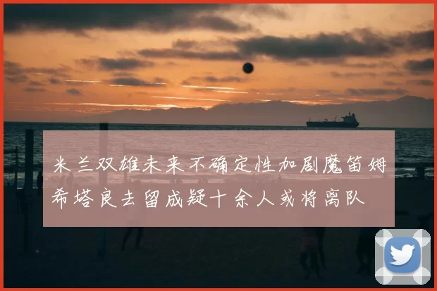 米兰双雄未来不确定性加剧魔笛姆希塔良去留成疑十余人或将离队
