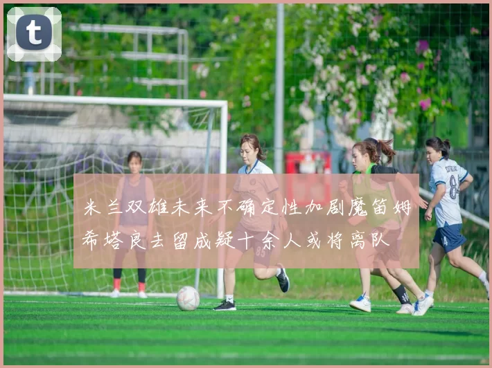 米兰双雄未来不确定性加剧魔笛姆希塔良去留成疑十余人或将离队