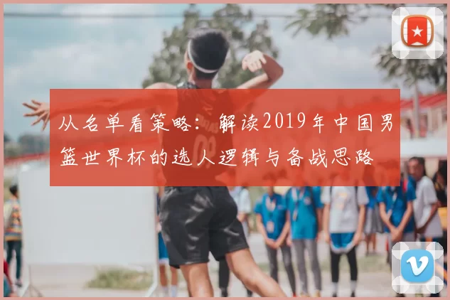从名单看策略：解读2019年中国男篮世界杯的选人逻辑与备战思路