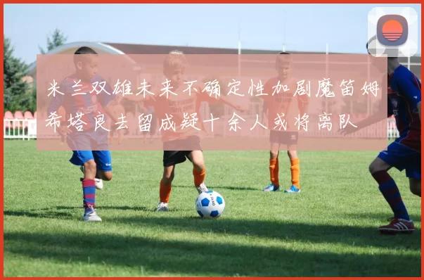米兰双雄未来不确定性加剧魔笛姆希塔良去留成疑十余人或将离队