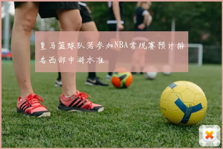 皇马篮球队若参加NBA常规赛预计排名西部中游水准