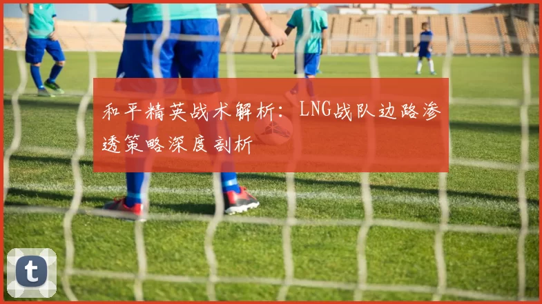 和平精英战术解析：LNG战队边路渗透策略深度剖析