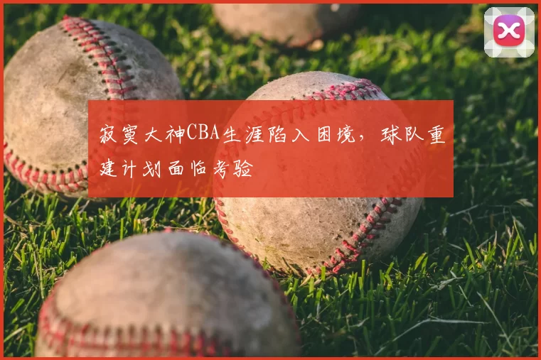 寂寞大神CBA生涯陷入困境,球队重建计划面临考验