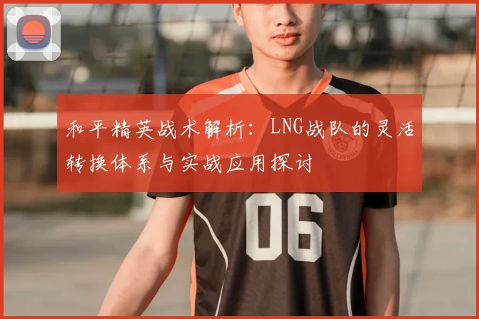 和平精英战术解析：LNG战队的灵活转换体系与实战应用探讨