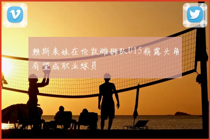 赖斯表妹在伦敦雌狮队U15崭露头角有望成职业球员