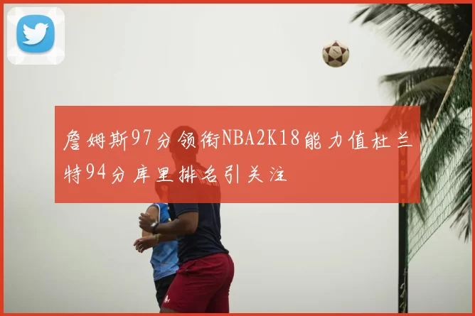詹姆斯97分领衔NBA2K18能力值杜兰特94分库里排名引关注