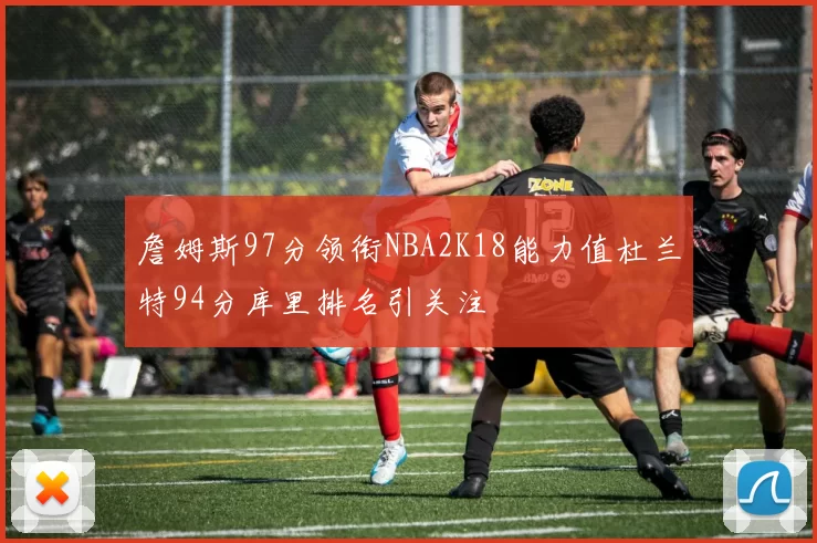 詹姆斯97分领衔NBA2K18能力值杜兰特94分库里排名引关注