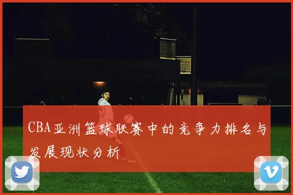CBA亚洲篮球联赛中的竞争力排名与发展现状分析