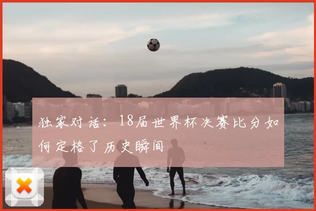 独家对话：18届世界杯决赛比分如何定格了历史瞬间