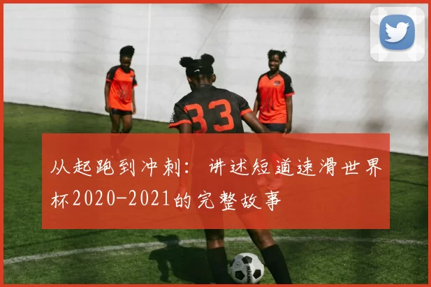 从起跑到冲刺:讲述短道速滑世界杯2020-2021的完整故事