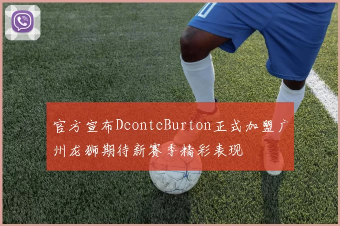 官方宣布DeonteBurton正式加盟广州龙狮期待新赛季精彩表现