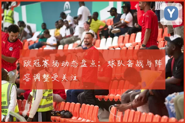欧冠赛场动态盘点：球队备战与阵容调整受关注