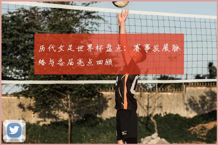 历代女足世界杯盘点:赛事发展脉络与各届亮点回顾