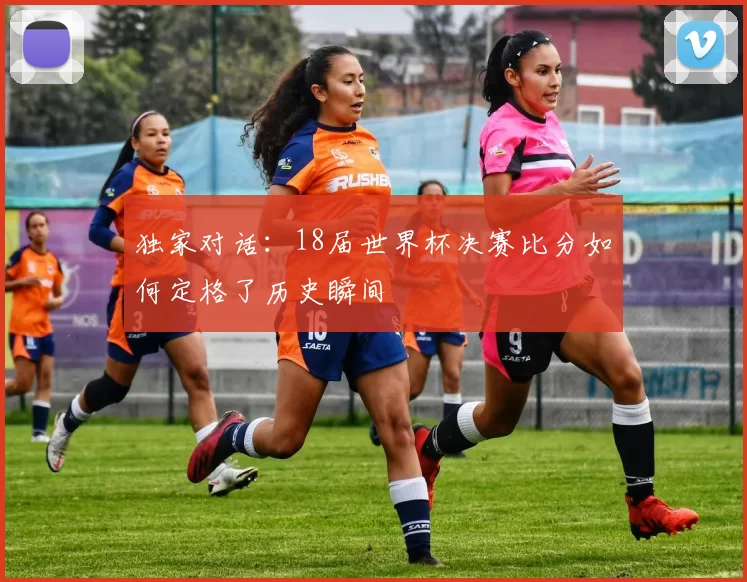独家对话：18届世界杯决赛比分如何定格了历史瞬间