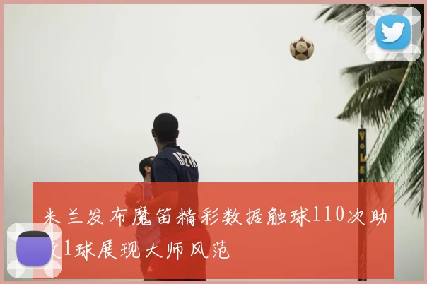 米兰发布魔笛精彩数据触球110次助攻1球展现大师风范