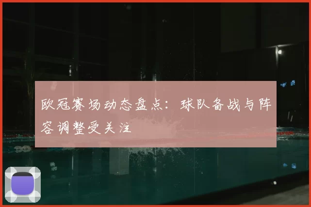 欧冠赛场动态盘点：球队备战与阵容调整受关注