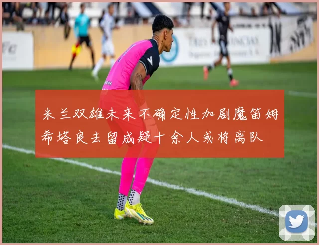 米兰双雄未来不确定性加剧魔笛姆希塔良去留成疑十余人或将离队