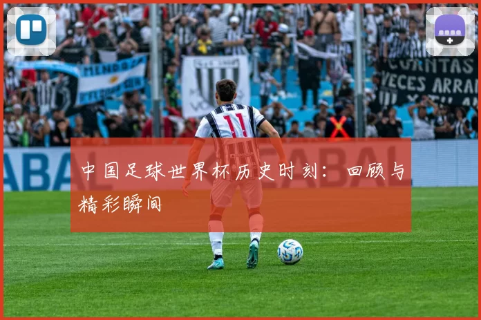 中国足球世界杯历史时刻:回顾与精彩瞬间