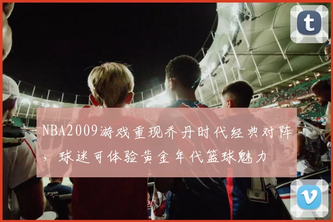 NBA2009游戏重现乔丹时代经典对阵,球迷可体验黄金年代篮球魅力