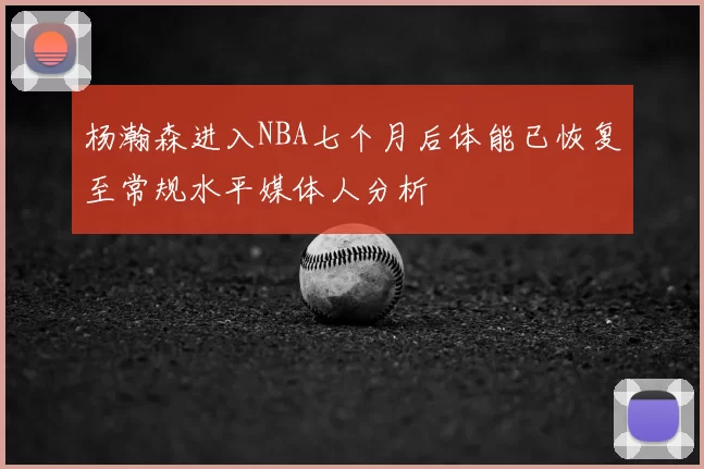 杨瀚森进入NBA七个月后体能已恢复至常规水平媒体人分析