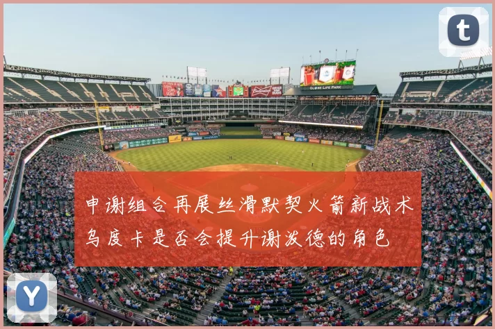 申谢组合再展丝滑默契火箭新战术乌度卡是否会提升谢泼德的角色