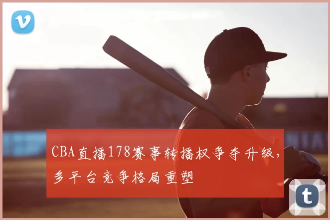 CBA直播178赛事转播权争夺升级，多平台竞争格局重塑