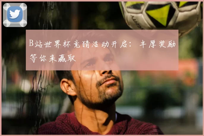 B站世界杯竞猜活动开启：丰厚奖励等你来赢取