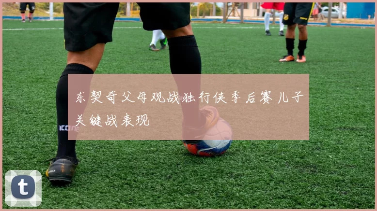 东契奇父母观战独行侠季后赛儿子关键战表现