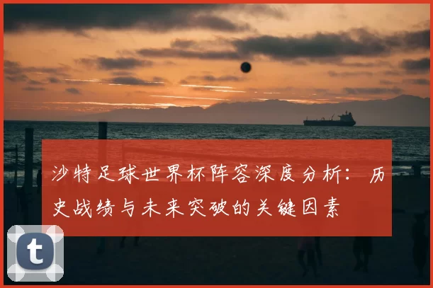 沙特足球世界杯阵容深度分析：历史战绩与未来突破的关键因素