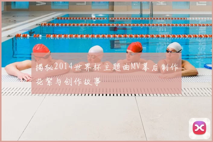 揭秘2014世界杯主题曲MV幕后制作花絮与创作故事