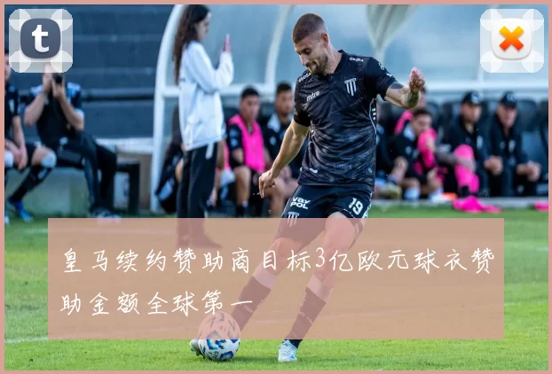 皇马续约赞助商目标3亿欧元球衣赞助金额全球第一