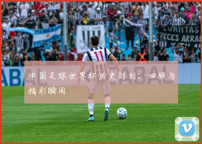 中国足球世界杯历史时刻:回顾与精彩瞬间