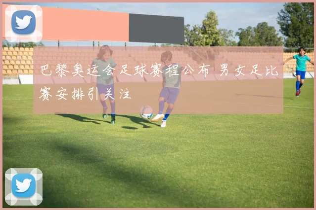 巴黎奥运会足球赛程公布 男女足比赛安排引关注