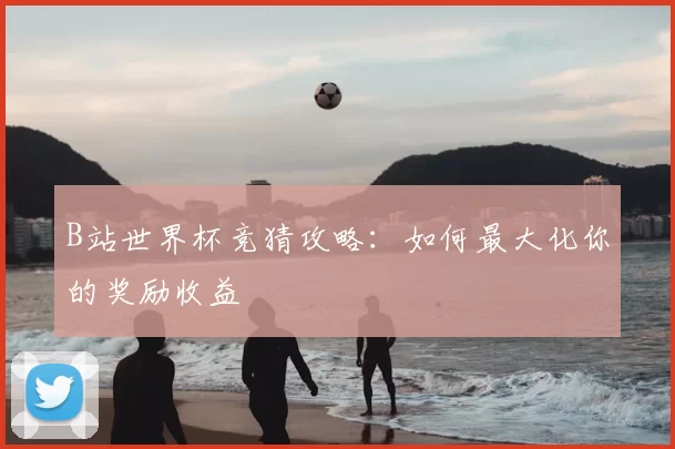 B站世界杯竞猜攻略：如何最大化你的奖励收益