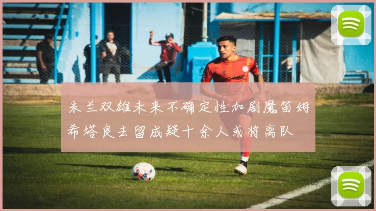 米兰双雄未来不确定性加剧魔笛姆希塔良去留成疑十余人或将离队