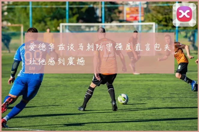 爱德华兹谈马刺防守强度直言包夹让他感到震撼