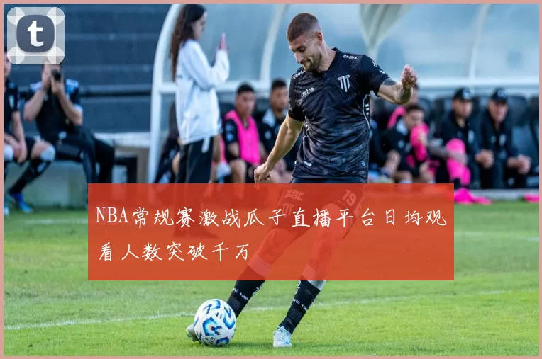 NBA常规赛激战瓜子直播平台日均观看人数突破千万