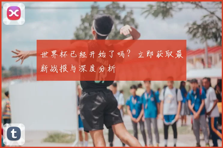 世界杯已经开始了吗？立即获取最新战报与深度分析